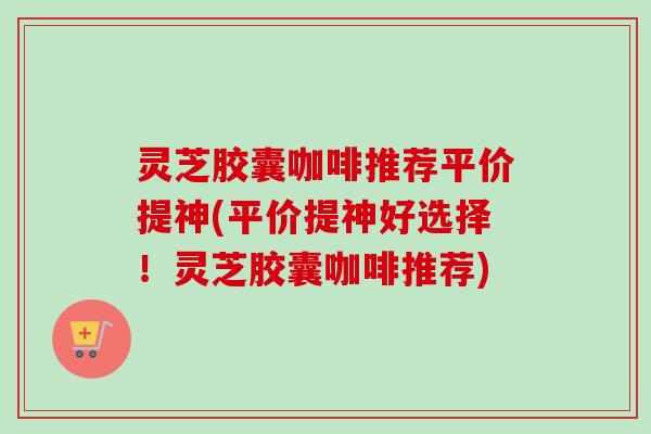 灵芝胶囊咖啡推荐平价提神(平价提神好选择！灵芝胶囊咖啡推荐)-第1张图片-卓越灵芝孢子粉