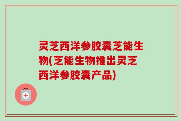 灵芝西洋参胶囊芝能生物(芝能生物推出灵芝西洋参胶囊产品)-第1张图片-卓越灵芝孢子粉
