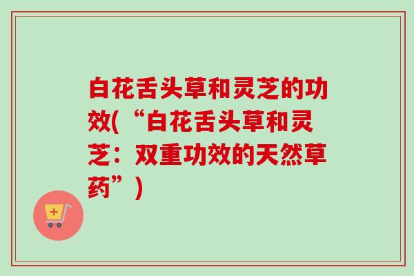 白花舌头草和灵芝的功效(“白花舌头草和灵芝:双重功效的天然草药”)-第1张图片-卓越灵芝孢子粉 白花舌头草和灵芝的功效(“白花舌头草和灵芝:双重功效的天然草药”)-第1张图片-卓越灵芝孢子粉