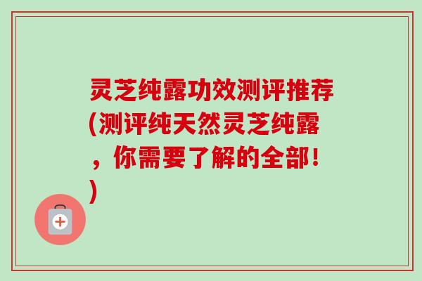 灵芝纯露功效测评推荐(测评纯天然灵芝纯露,你需要了解的全部!)-第1张图片-卓越灵芝孢子粉 灵芝纯露功效测评推荐(测评纯天然灵芝纯露,你需要了解的全部!)-第1张图片-卓越灵芝孢子粉