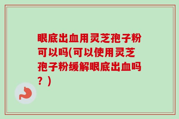 眼底出血用灵芝孢子粉可以吗(可以使用灵芝孢子粉缓解眼底出血吗?)-第1张图片-卓越灵芝孢子粉 眼底出血用灵芝孢子粉可以吗(可以使用灵芝孢子粉缓解眼底出血吗?)-第1张图片-卓越灵芝孢子粉