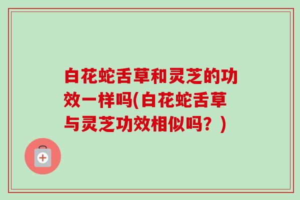 白花蛇舌草和灵芝的功效一样吗(白花蛇舌草与灵芝功效相似吗?)-第1张图片-卓越灵芝孢子粉 白花蛇舌草和灵芝的功效一样吗(白花蛇舌草与灵芝功效相似吗?)-第1张图片-卓越灵芝孢子粉