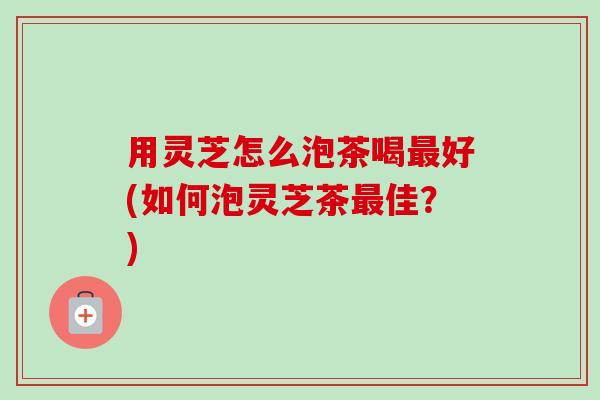 用灵芝怎么泡茶喝最好(如何泡灵芝茶最佳？)-第1张图片-卓越灵芝孢子粉