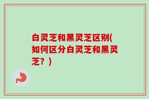 白灵芝和黑灵芝区别(如何区分白灵芝和黑灵芝?)-第1张图片-卓越灵芝孢子粉 白灵芝和黑灵芝区别(如何区分白灵芝和黑灵芝?)-第1张图片-卓越灵芝孢子粉