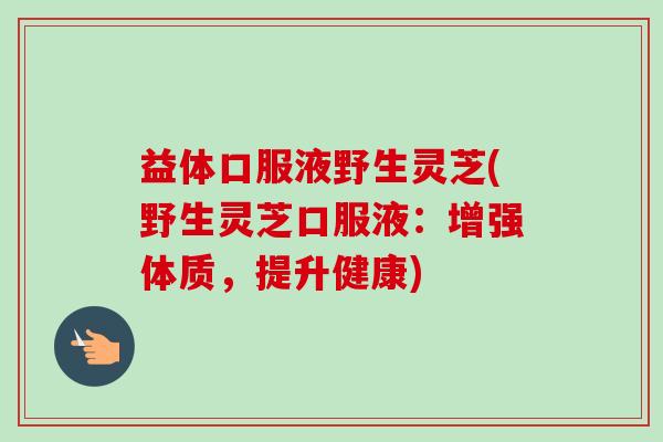 益体口服液野生灵芝(野生灵芝口服液：增强体质，提升健康)-第1张图片-卓越灵芝孢子粉