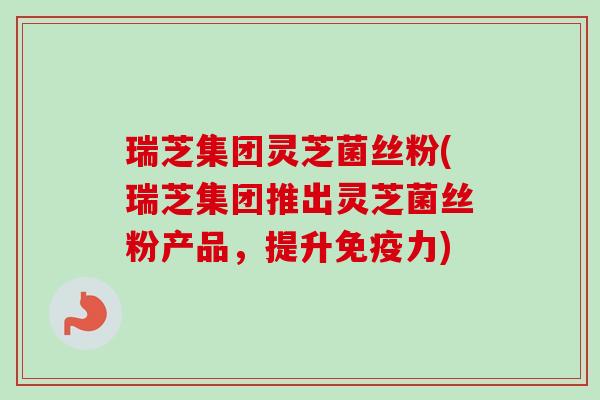 瑞芝集团灵芝菌丝粉(瑞芝集团推出灵芝菌丝粉产品，提升免疫力)-第1张图片-卓越灵芝孢子粉