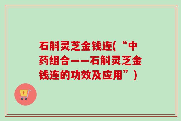 石斛灵芝金钱连(“中药组合——石斛灵芝金钱连的功效及应用”)-第1张图片-卓越灵芝孢子粉