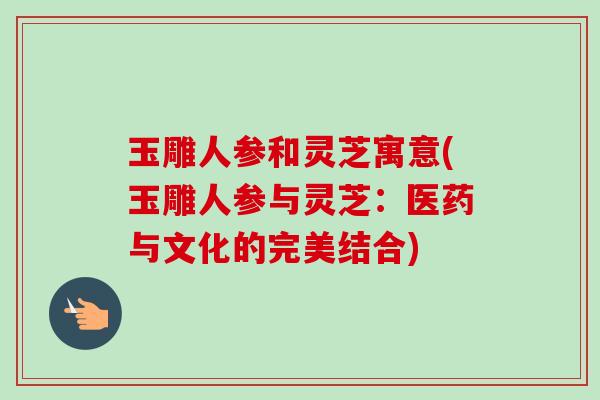 玉雕人参和灵芝寓意(玉雕人参与灵芝:医药与文化的完美结合)-第1张图片-卓越灵芝孢子粉 玉雕人参和灵芝寓意(玉雕人参与灵芝:医药与文化的完美结合)-第1张图片-卓越灵芝孢子粉