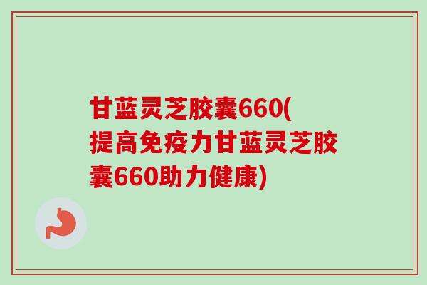 甘蓝灵芝胶囊660(提高免疫力甘蓝灵芝胶囊660助力健康)-第1张图片-卓越灵芝孢子粉