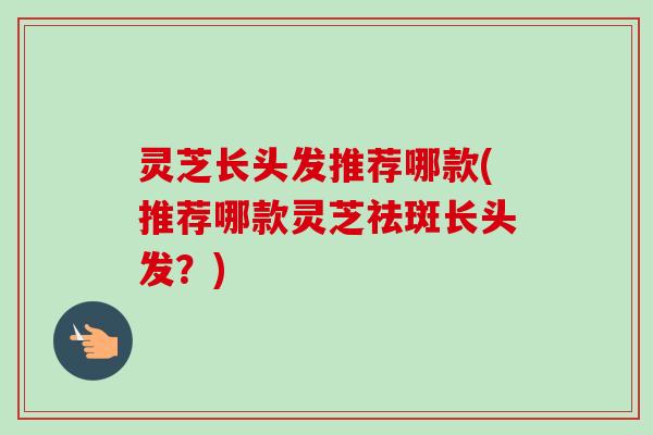 灵芝长头发推荐哪款(推荐哪款灵芝祛斑长头发?)-第1张图片-卓越灵芝孢子粉 灵芝长头发推荐哪款(推荐哪款灵芝祛斑长头发?)-第1张图片-卓越灵芝孢子粉