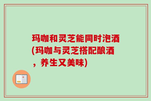 玛咖和灵芝能同时泡酒(玛咖与灵芝搭配酿酒,养生又美味)-第1张图片-卓越灵芝孢子粉 玛咖和灵芝能同时泡酒(玛咖与灵芝搭配酿酒,养生又美味)-第1张图片-卓越灵芝孢子粉