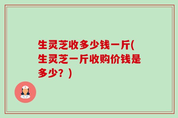 生灵芝收多少钱一斤(生灵芝一斤收购价钱是多少？)-第1张图片-卓越灵芝孢子粉