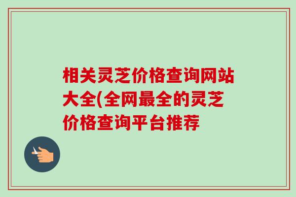 相关灵芝价格查询网站大全(全网最全的灵芝价格查询平台推荐-第1张图片-卓越灵芝孢子粉 相关灵芝价格查询网站大全(全网最全的灵芝价格查询平台推荐-第1张图片-卓越灵芝孢子粉
