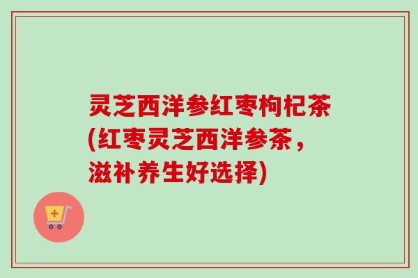 灵芝西洋参红枣枸杞茶(红枣灵芝西洋参茶,滋补养生好选择)-第1张图片-卓越灵芝孢子粉 灵芝西洋参红枣枸杞茶(红枣灵芝西洋参茶,滋补养生好选择)-第1张图片-卓越灵芝孢子粉