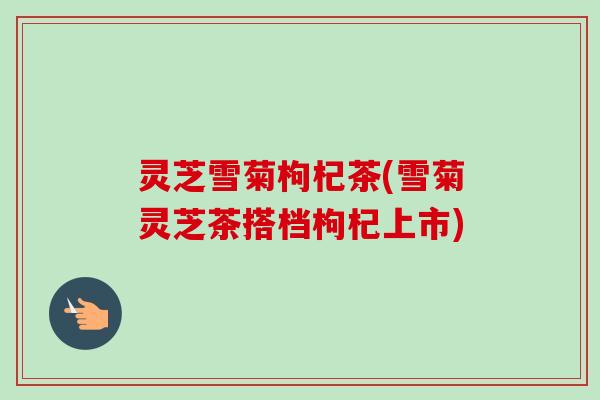 灵芝雪菊枸杞茶(雪菊灵芝茶搭档枸杞上市)-第1张图片-卓越灵芝孢子粉