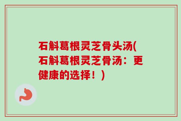 石斛葛根灵芝骨头汤(石斛葛根灵芝骨汤:更健康的选择!)-第1张图片-卓越灵芝孢子粉 石斛葛根灵芝骨头汤(石斛葛根灵芝骨汤:更健康的选择!)-第1张图片-卓越灵芝孢子粉