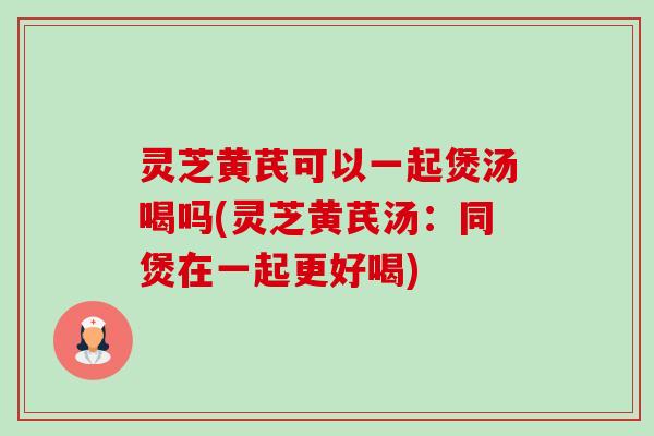 灵芝黄芪可以一起煲汤喝吗(灵芝黄芪汤：同煲在一起更好喝)-第1张图片-卓越灵芝孢子粉
