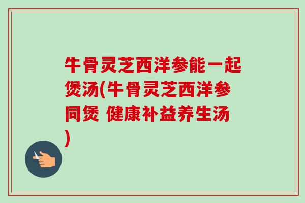 牛骨灵芝西洋参能一起煲汤(牛骨灵芝西洋参同煲 健康补益养生汤)-第1张图片-卓越灵芝孢子粉 牛骨灵芝西洋参能一起煲汤(牛骨灵芝西洋参同煲 健康补益养生汤)-第1张图片-卓越灵芝孢子粉