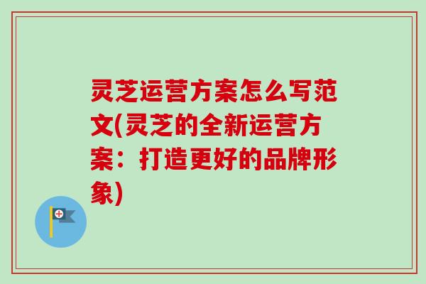 灵芝运营方案怎么写范文(灵芝的全新运营方案:打造更好的品牌形象)-第1张图片-卓越灵芝孢子粉 灵芝运营方案怎么写范文(灵芝的全新运营方案:打造更好的品牌形象)-第1张图片-卓越灵芝孢子粉