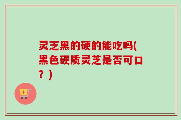 灵芝黑的硬的能吃吗(黑色硬质灵芝是否可口？)-第1张图片-卓越灵芝孢子粉
