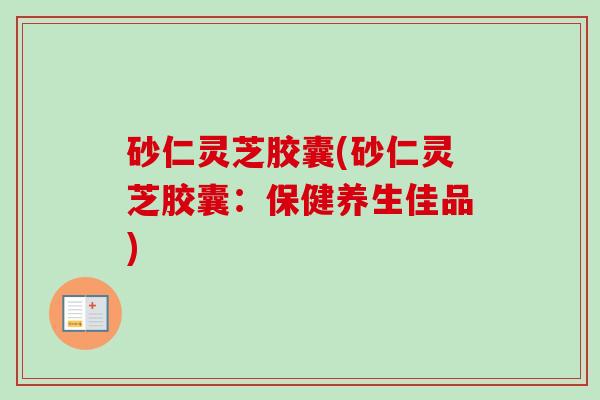 砂仁灵芝胶囊(砂仁灵芝胶囊：保健养生佳品)-第1张图片-卓越灵芝孢子粉