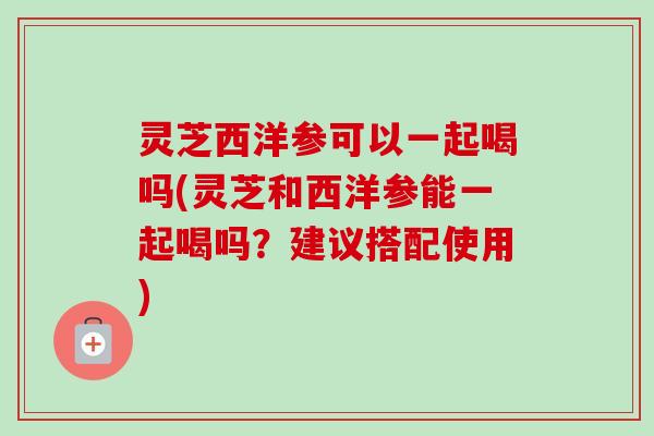 灵芝西洋参可以一起喝吗(灵芝和西洋参能一起喝吗?建议搭配使用)-第1张图片-卓越灵芝孢子粉 灵芝西洋参可以一起喝吗(灵芝和西洋参能一起喝吗?建议搭配使用)-第1张图片-卓越灵芝孢子粉