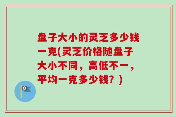 盘子大小的灵芝多少钱一克(灵芝价格随盘子大小不同，高低不一，平均一克多少钱？)-第1张图片-卓越灵芝孢子粉
