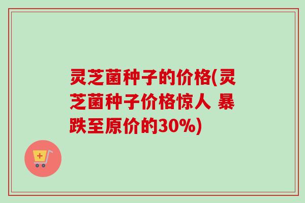 灵芝菌种子的价格(灵芝菌种子价格惊人 暴跌至原价的30%)-第1张图片-卓越灵芝孢子粉