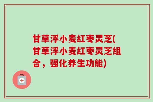 甘草浮小麦红枣灵芝(甘草浮小麦红枣灵芝组合,强化养生功能)-第1张图片-卓越灵芝孢子粉 甘草浮小麦红枣灵芝(甘草浮小麦红枣灵芝组合,强化养生功能)-第1张图片-卓越灵芝孢子粉