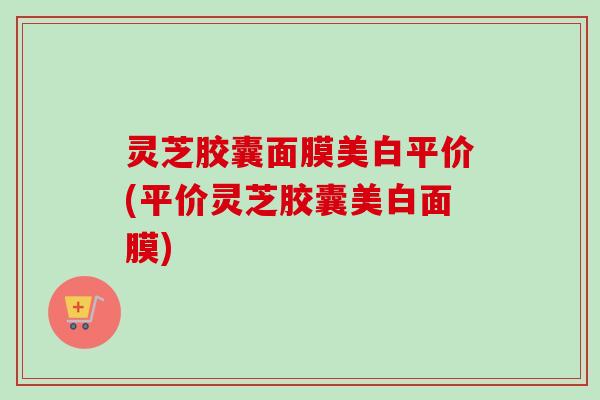 灵芝胶囊面膜美白平价(平价灵芝胶囊美白面膜)-第1张图片-卓越灵芝孢子粉 灵芝胶囊面膜美白平价(平价灵芝胶囊美白面膜)-第1张图片-卓越灵芝孢子粉