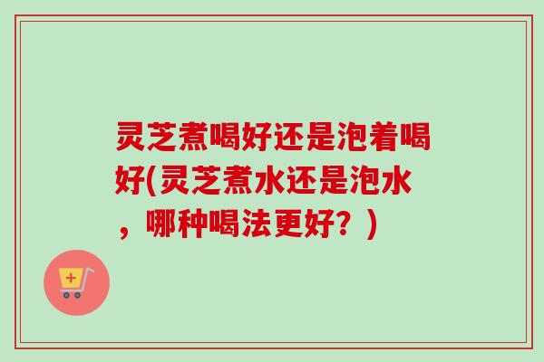 灵芝煮喝好还是泡着喝好(灵芝煮水还是泡水，哪种喝法更好？)-第1张图片-卓越灵芝孢子粉
