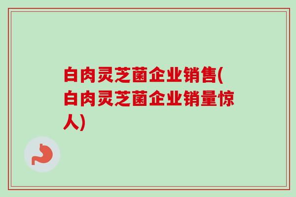 白肉灵芝菌企业销售(白肉灵芝菌企业销量惊人)-第1张图片-卓越灵芝孢子粉