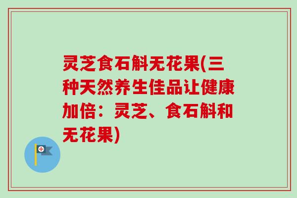 灵芝食石斛无花果(三种天然养生佳品让健康加倍:灵芝、食石斛和无花果)-第1张图片-卓越灵芝孢子粉 灵芝食石斛无花果(三种天然养生佳品让健康加倍:灵芝、食石斛和无花果)-第1张图片-卓越灵芝孢子粉