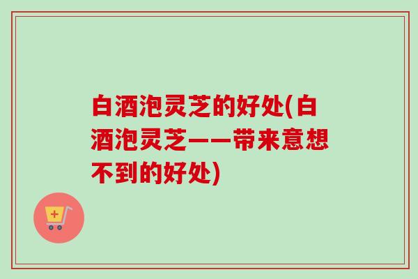 白酒泡灵芝的好处(白酒泡灵芝——带来意想不到的好处)-第1张图片-卓越灵芝孢子粉