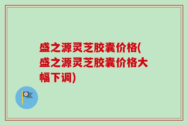 盛之源灵芝胶囊价格(盛之源灵芝胶囊价格大幅下调)-第1张图片-卓越灵芝孢子粉