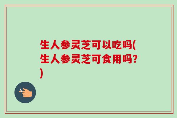 生人参灵芝可以吃吗(生人参灵芝可食用吗？)-第1张图片-卓越灵芝孢子粉
