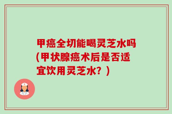 甲癌全切能喝灵芝水吗(甲状腺癌术后是否适宜饮用灵芝水?)-第1张图片-卓越灵芝孢子粉 甲癌全切能喝灵芝水吗(甲状腺癌术后是否适宜饮用灵芝水?)-第1张图片-卓越灵芝孢子粉
