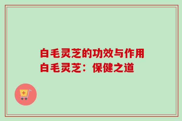 白毛灵芝的功效与作用白毛灵芝：保健之道-第1张图片-卓越灵芝孢子粉