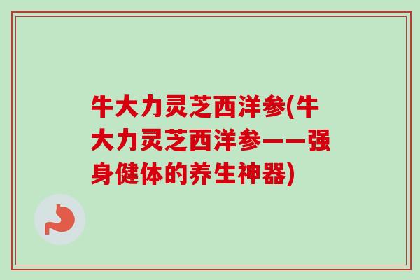 牛大力灵芝西洋参(牛大力灵芝西洋参——强身健体的养生神器)-第1张图片-卓越灵芝孢子粉 牛大力灵芝西洋参(牛大力灵芝西洋参——强身健体的养生神器)-第1张图片-卓越灵芝孢子粉