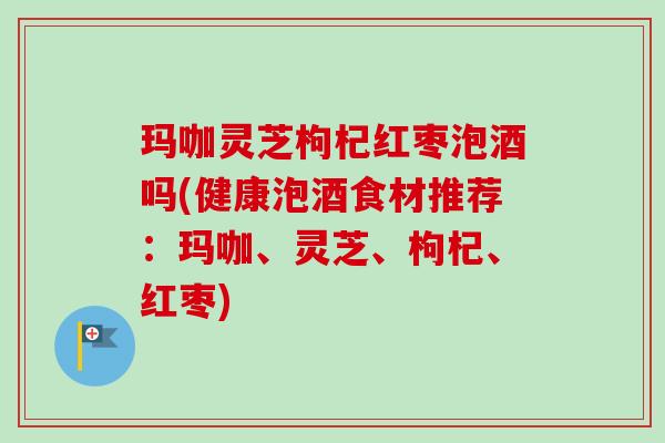 玛咖灵芝枸杞红枣泡酒吗(健康泡酒食材推荐:玛咖、灵芝、枸杞、红枣)-第1张图片-卓越灵芝孢子粉 玛咖灵芝枸杞红枣泡酒吗(健康泡酒食材推荐:玛咖、灵芝、枸杞、红枣)-第1张图片-卓越灵芝孢子粉