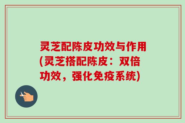 灵芝配陈皮功效与作用(灵芝搭配陈皮：双倍功效，强化免疫系统)-第1张图片-卓越灵芝孢子粉