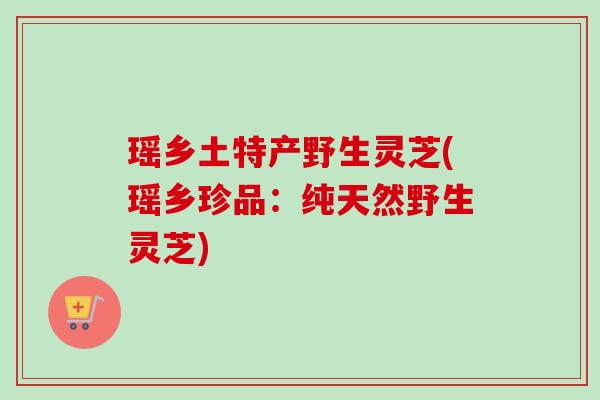 瑶乡土特产野生灵芝(瑶乡珍品：纯天然野生灵芝)-第1张图片-卓越灵芝孢子粉