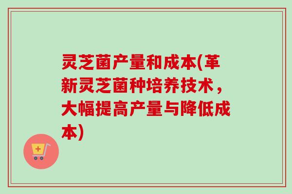 灵芝菌产量和成本(革新灵芝菌种培养技术,大幅提高产量与降低成本)-第1张图片-卓越灵芝孢子粉 灵芝菌产量和成本(革新灵芝菌种培养技术,大幅提高产量与降低成本)-第1张图片-卓越灵芝孢子粉