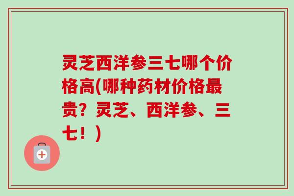 灵芝西洋参三七哪个价格高(哪种药材价格最贵?灵芝、西洋参、三七!)-第1张图片-卓越灵芝孢子粉 灵芝西洋参三七哪个价格高(哪种药材价格最贵?灵芝、西洋参、三七!)-第1张图片-卓越灵芝孢子粉
