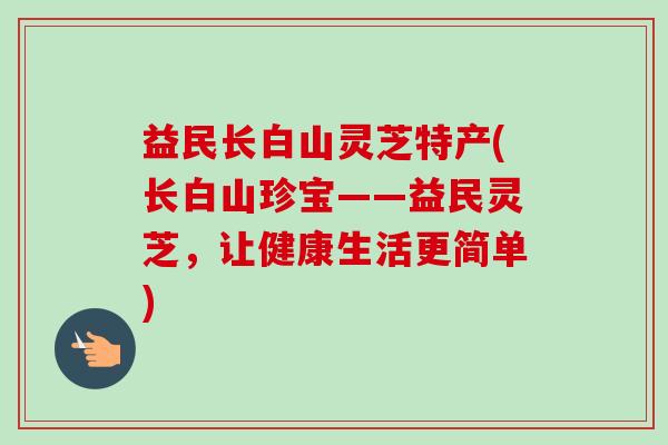 益民长白山灵芝特产(长白山珍宝——益民灵芝,让健康生活更简单)-第1张图片-卓越灵芝孢子粉 益民长白山灵芝特产(长白山珍宝——益民灵芝,让健康生活更简单)-第1张图片-卓越灵芝孢子粉