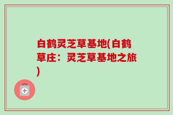 白鹤灵芝草基地(白鹤草庄:灵芝草基地之旅)-第1张图片-卓越灵芝孢子粉 白鹤灵芝草基地(白鹤草庄:灵芝草基地之旅)-第1张图片-卓越灵芝孢子粉