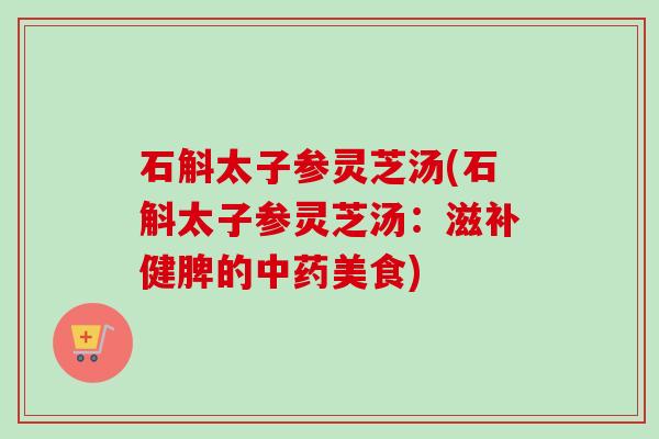 石斛太子参灵芝汤(石斛太子参灵芝汤:滋补健脾的中药美食)-第1张图片-卓越灵芝孢子粉 石斛太子参灵芝汤(石斛太子参灵芝汤:滋补健脾的中药美食)-第1张图片-卓越灵芝孢子粉