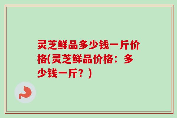 灵芝鲜品多少钱一斤价格(灵芝鲜品价格：多少钱一斤？)-第1张图片-卓越灵芝孢子粉