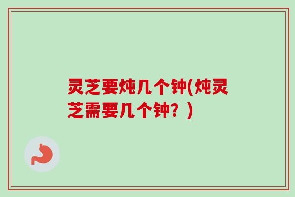 灵芝要炖几个钟(炖灵芝需要几个钟?)-第1张图片-卓越灵芝孢子粉 灵芝要炖几个钟(炖灵芝需要几个钟?)-第1张图片-卓越灵芝孢子粉