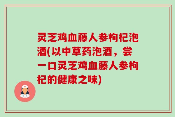 灵芝鸡血藤人参枸杞泡酒(以中草药泡酒,尝一口灵芝鸡血藤人参枸杞的健康之味)-第1张图片-卓越灵芝孢子粉 灵芝鸡血藤人参枸杞泡酒(以中草药泡酒,尝一口灵芝鸡血藤人参枸杞的健康之味)-第1张图片-卓越灵芝孢子粉